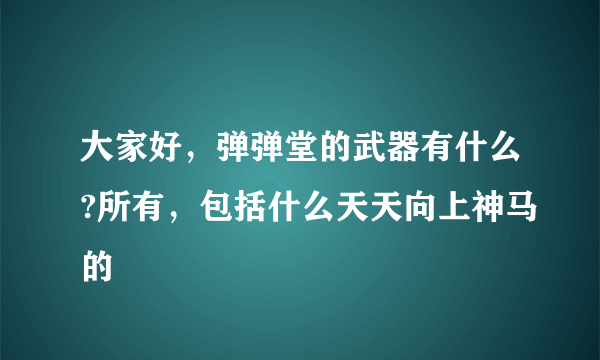 大家好，弹弹堂的武器有什么?所有，包括什么天天向上神马的