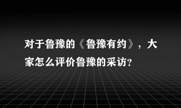 对于鲁豫的《鲁豫有约》，大家怎么评价鲁豫的采访？