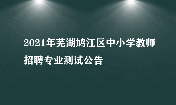 2021年芜湖鸠江区中小学教师招聘专业测试公告