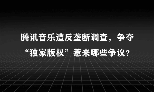 腾讯音乐遭反垄断调查，争夺“独家版权”惹来哪些争议？