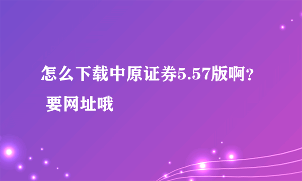 怎么下载中原证券5.57版啊？ 要网址哦