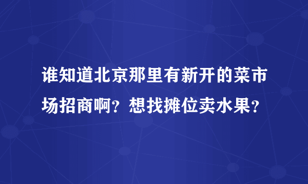 谁知道北京那里有新开的菜市场招商啊？想找摊位卖水果？