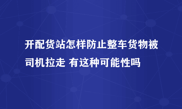 开配货站怎样防止整车货物被司机拉走 有这种可能性吗