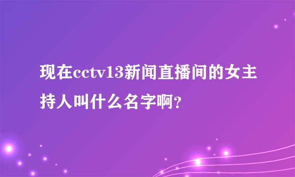 现在cctv13新闻直播间的女主持人叫什么名字啊？