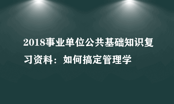 2018事业单位公共基础知识复习资料：如何搞定管理学