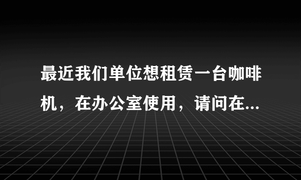 最近我们单位想租赁一台咖啡机，在办公室使用，请问在哪里可以找到咖啡机租赁业务的公司啊？