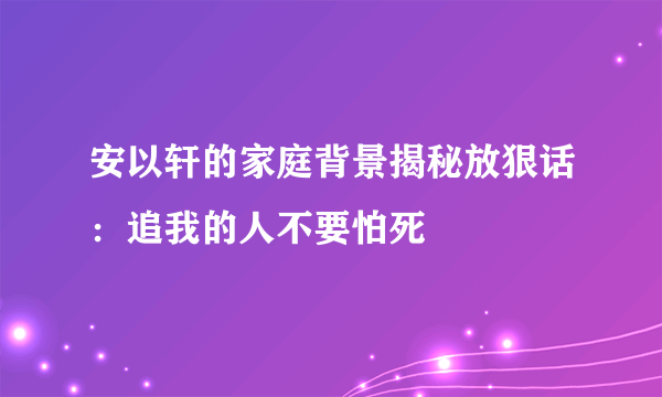 安以轩的家庭背景揭秘放狠话：追我的人不要怕死