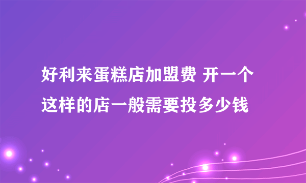 好利来蛋糕店加盟费 开一个这样的店一般需要投多少钱