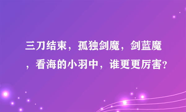 三刀结束，孤独剑魔，剑蓝魔，看海的小羽中，谁更更厉害？