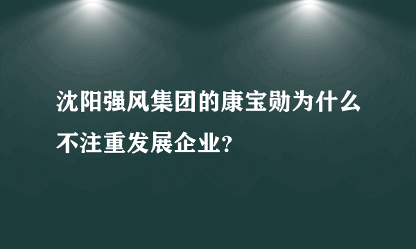 沈阳强风集团的康宝勋为什么不注重发展企业？