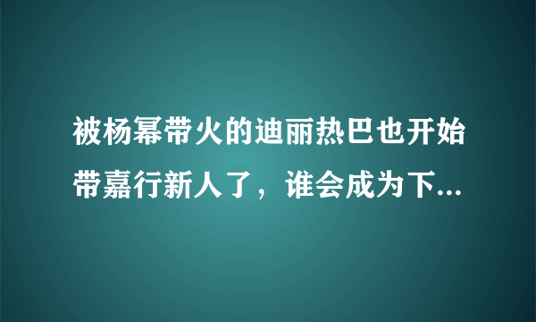 被杨幂带火的迪丽热巴也开始带嘉行新人了，谁会成为下一个热巴？