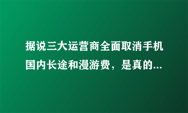 据说三大运营商全面取消手机国内长途和漫游费，是真的假的？什么时候实施啊？