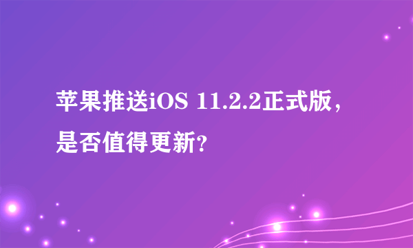 苹果推送iOS 11.2.2正式版，是否值得更新？