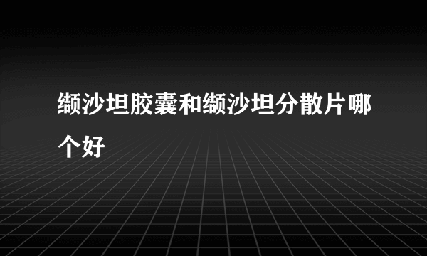 缬沙坦胶囊和缬沙坦分散片哪个好