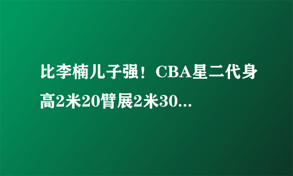 比李楠儿子强！CBA星二代身高2米20臂展2米30，父母入选国家队