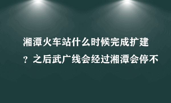 湘潭火车站什么时候完成扩建？之后武广线会经过湘潭会停不