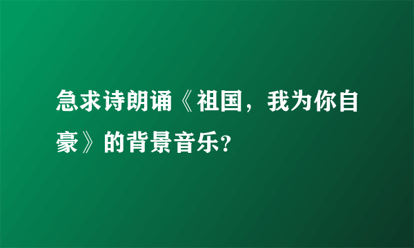 急求诗朗诵《祖国，我为你自豪》的背景音乐？