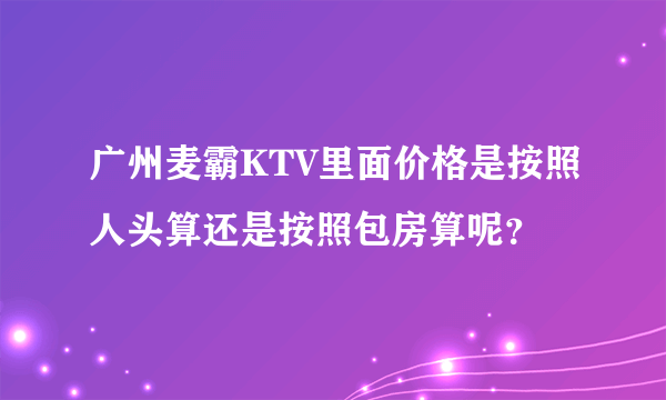 广州麦霸KTV里面价格是按照人头算还是按照包房算呢？