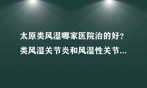 太原类风湿哪家医院治的好？类风湿关节炎和风湿性关节炎有什么区别？