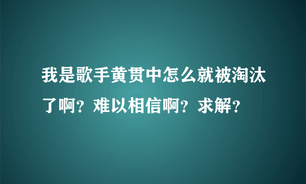 我是歌手黄贯中怎么就被淘汰了啊？难以相信啊？求解？