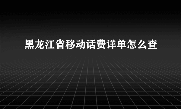 黑龙江省移动话费详单怎么查