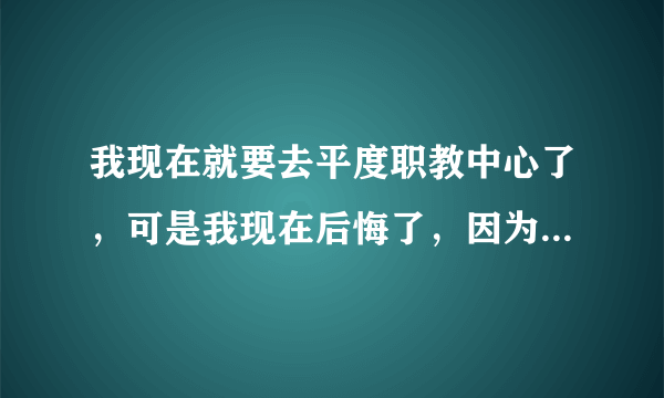 我现在就要去平度职教中心了，可是我现在后悔了，因为那个学校并不好，很乱，而我学习不好，家里也不容易