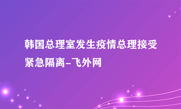 韩国总理室发生疫情总理接受紧急隔离-飞外网