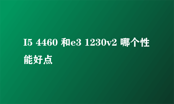 I5 4460 和e3 1230v2 哪个性能好点