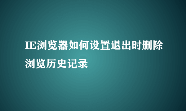 IE浏览器如何设置退出时删除浏览历史记录