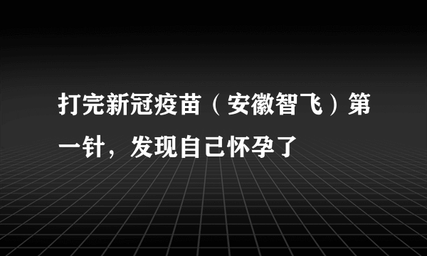 打完新冠疫苗（安徽智飞）第一针，发现自己怀孕了