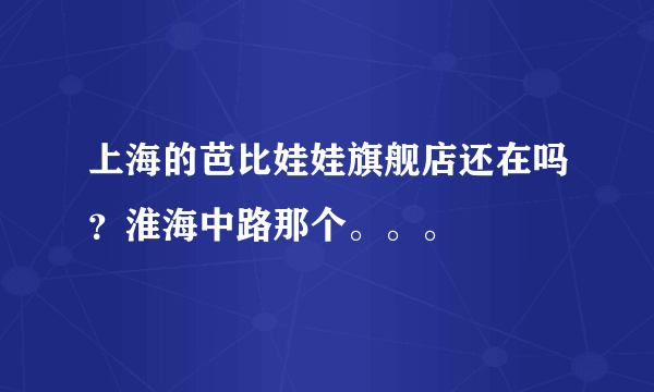 上海的芭比娃娃旗舰店还在吗？淮海中路那个。。。