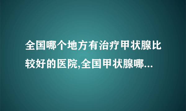 全国哪个地方有治疗甲状腺比较好的医院,全国甲状腺哪个医院出名