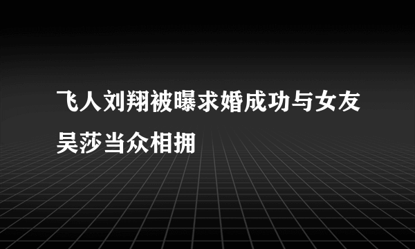 飞人刘翔被曝求婚成功与女友吴莎当众相拥