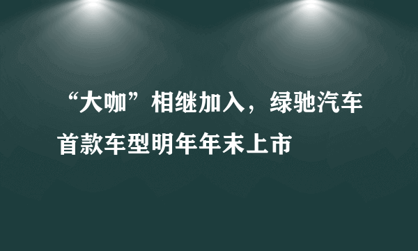 “大咖”相继加入，绿驰汽车首款车型明年年末上市