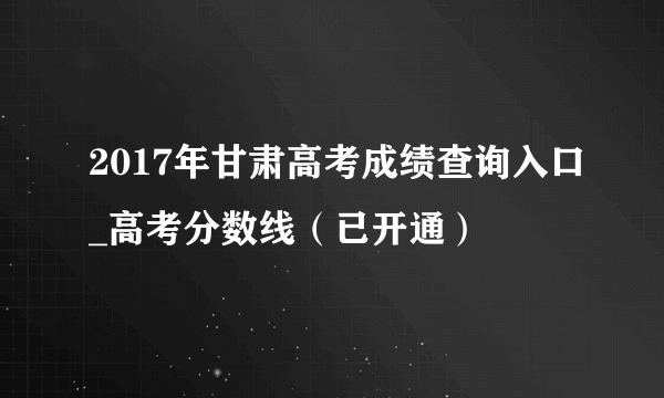 2017年甘肃高考成绩查询入口_高考分数线（已开通）