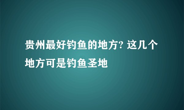 贵州最好钓鱼的地方? 这几个地方可是钓鱼圣地