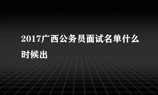 2017广西公务员面试名单什么时候出