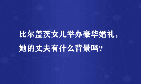 比尔盖茨女儿举办豪华婚礼，她的丈夫有什么背景吗？