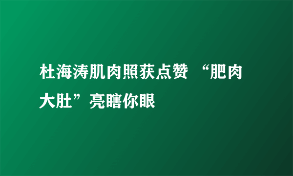 杜海涛肌肉照获点赞 “肥肉大肚”亮瞎你眼