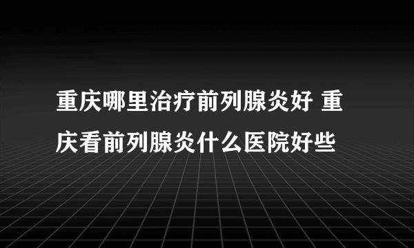 重庆哪里治疗前列腺炎好 重庆看前列腺炎什么医院好些