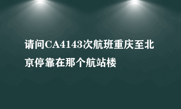 请问CA4143次航班重庆至北京停靠在那个航站楼