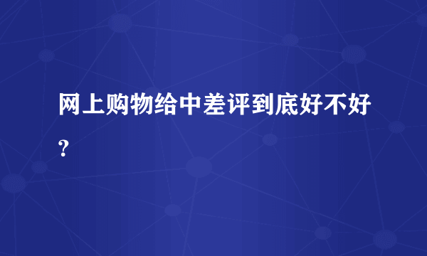 网上购物给中差评到底好不好？