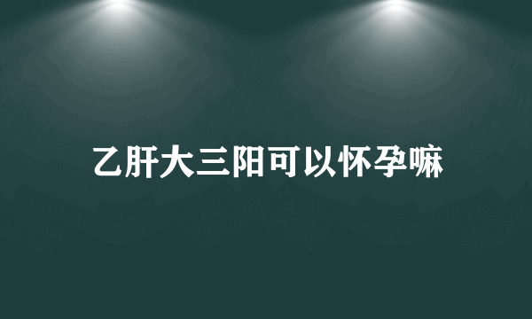 乙肝大三阳可以怀孕嘛