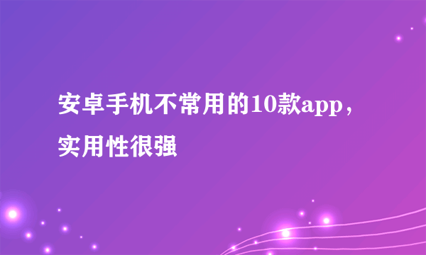 安卓手机不常用的10款app，实用性很强