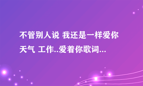 不管别人说 我还是一样爱你天气 工作..爱着你歌词大概是这样。这是什么歌