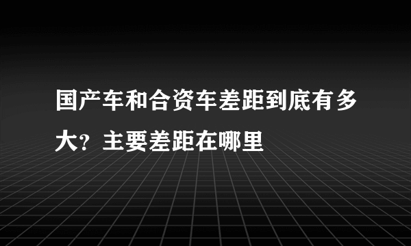 国产车和合资车差距到底有多大？主要差距在哪里