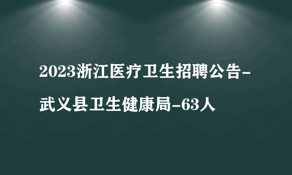 2023浙江医疗卫生招聘公告-武义县卫生健康局-63人
