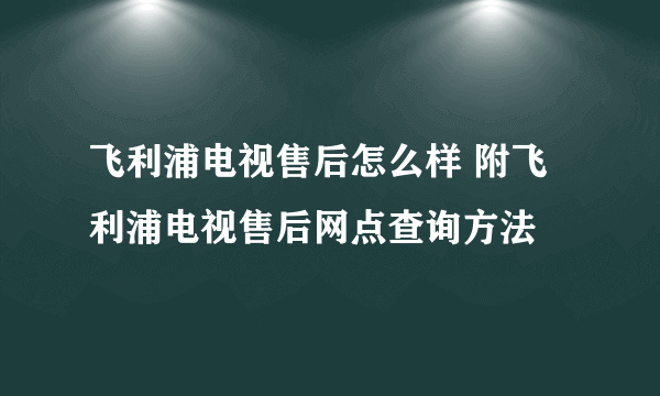 飞利浦电视售后怎么样 附飞利浦电视售后网点查询方法