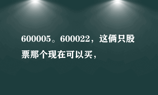 600005。600022，这俩只股票那个现在可以买，