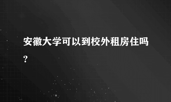 安徽大学可以到校外租房住吗？